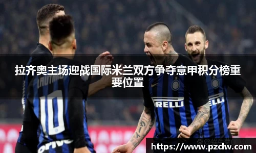 拉齐奥主场迎战国际米兰双方争夺意甲积分榜重要位置