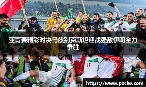 亚青赛精彩对决乌兹别克斯坦迎战强敌伊朗全力争胜